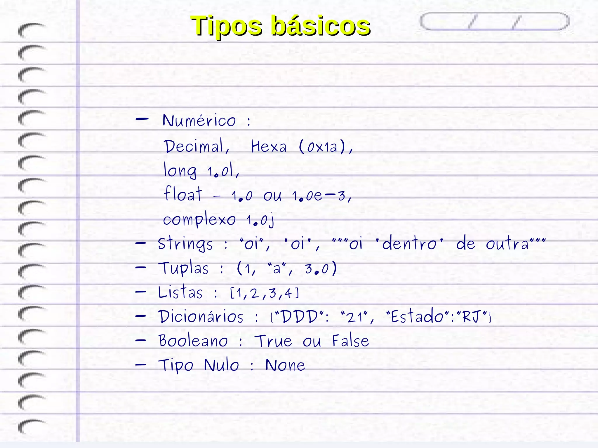 Tipos básicos


- Numérico :
   Decimal,     Hexa (0x1a),
   long 1.0l,
   float – 1.0 ou 1.0e-3,
   complexo 1.0j
- Strings : “oi”, 'oi', ”””oi 'dentro' de outra”””
- Tuplas : (1, “a”, 3.0)
- Listas : [1,2,3,4]
- Dicionários : {“DDD”: “21”, “Estado”:”RJ”}
- Booleano : True ou False
- Tipo Nulo : None
 