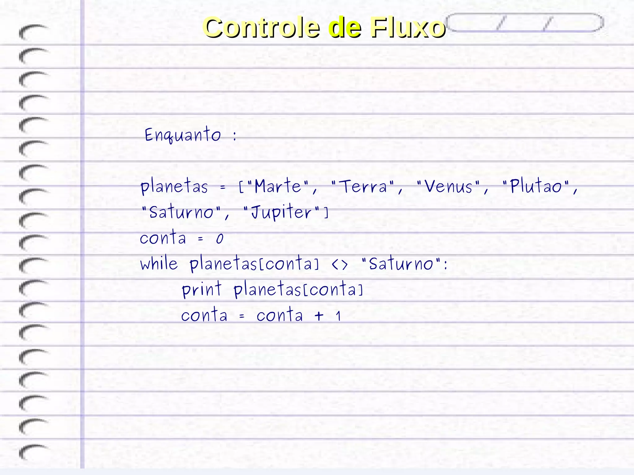 Controle de Fluxo


 Enquanto :

planetas = ["Marte", "Terra", "Venus", "Plutao",
"Saturno", "Jupiter"]
conta = 0
while planetas[conta] <> "Saturno":
    print planetas[conta]
    conta = conta + 1
 