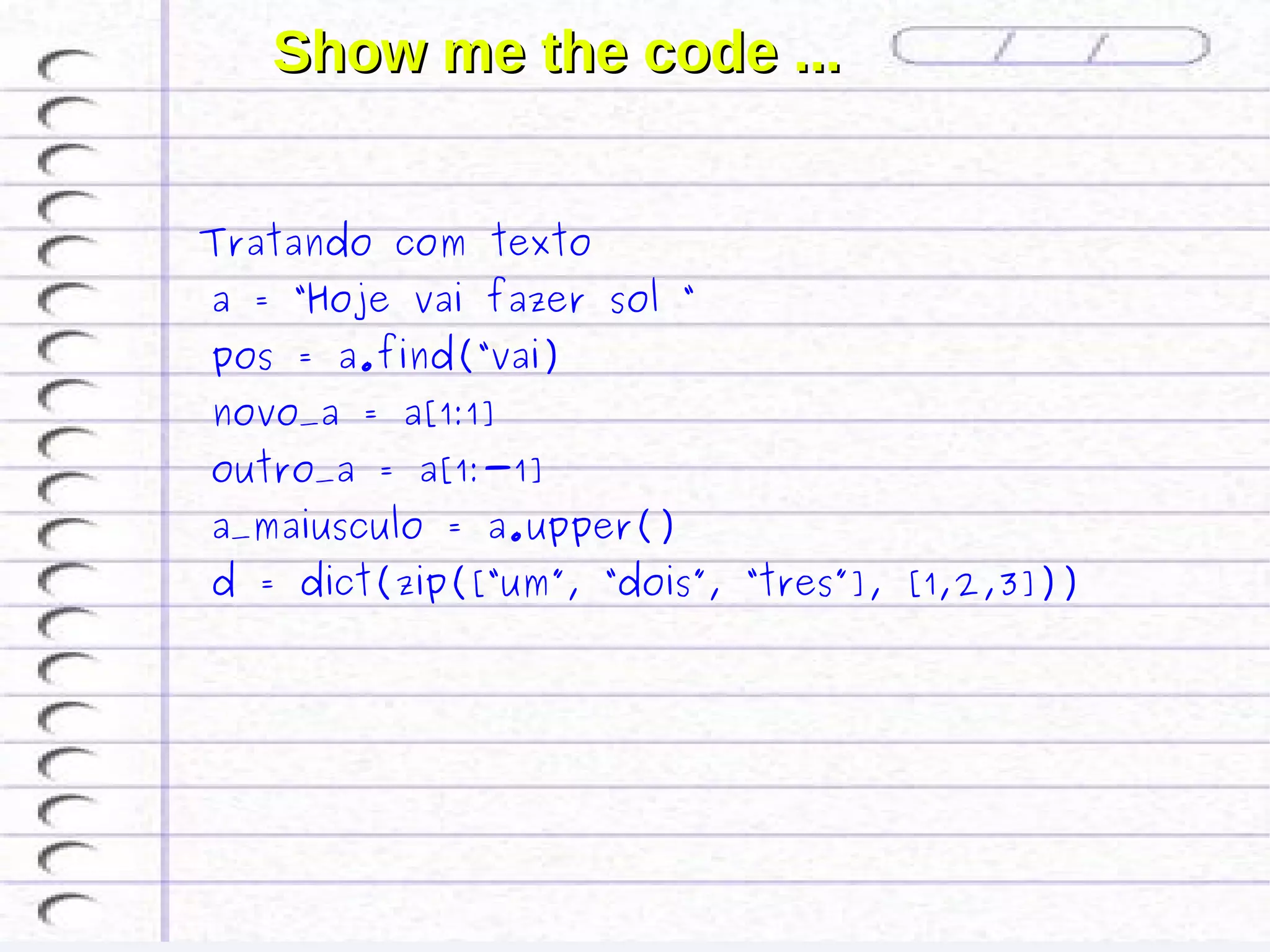 Show me the code ...


 Tratando com texto
 a = “Hoje vai fazer sol “
 pos = a.find(“vai)
 novo_a = a[1:1]
 outro_a = a[1:-1]
 a_maiusculo = a.upper()
 d = dict(zip([“um”, “dois”, “tres”], [1,2,3]))
 