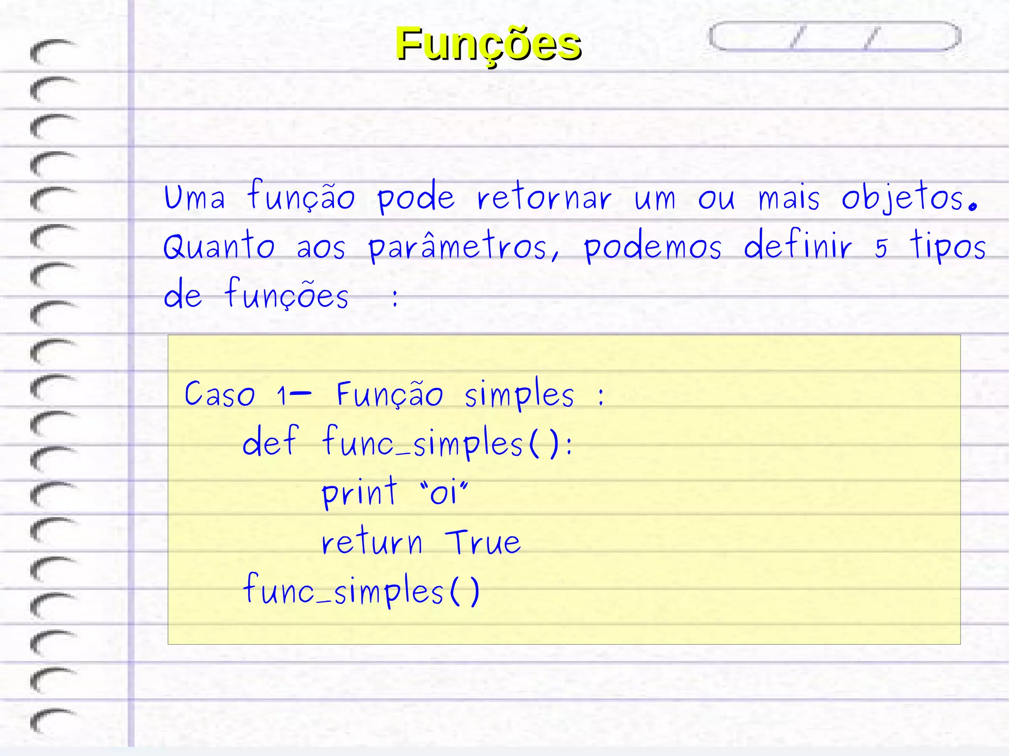 Funções


Uma função pode retornar um ou mais objetos.
Quanto aos parâmetros, podemos definir 5 tipos
de funções   :


 Caso 1- Função simples :
    def func_simples():
        print “oi”
        return True
    func_simples()
 
