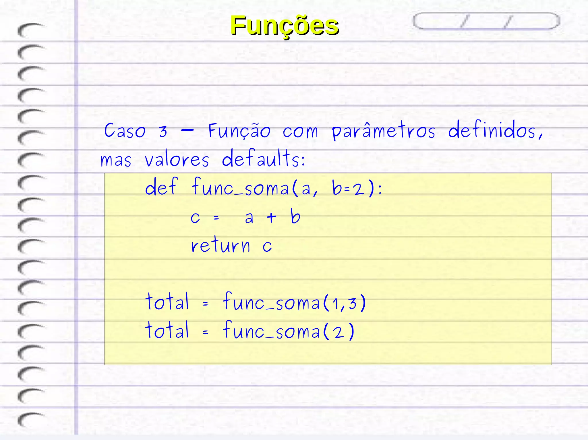 Funções


 Caso 3 - Função com parâmetros definidos,
mas valores defaults:
    def func_soma(a, b=2):
         c =   a + b
         return c


    total = func_soma(1,3)
    total = func_soma(2)
 