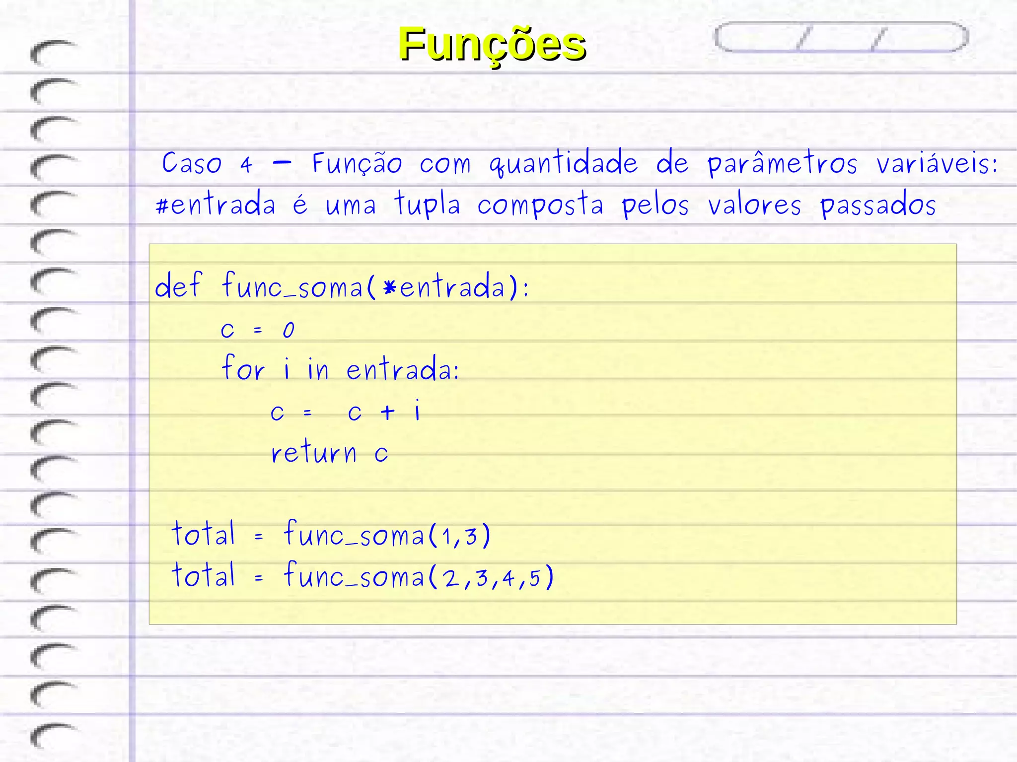 Funções

 Caso 4 - Função com quantidade de parâmetros variáveis:
#entrada é uma tupla composta pelos valores passados


def func_soma(*entrada):
    c = 0
    for i in entrada:
       c =   c + i
       return c


 total = func_soma(1,3)
 total = func_soma(2,3,4,5)
 