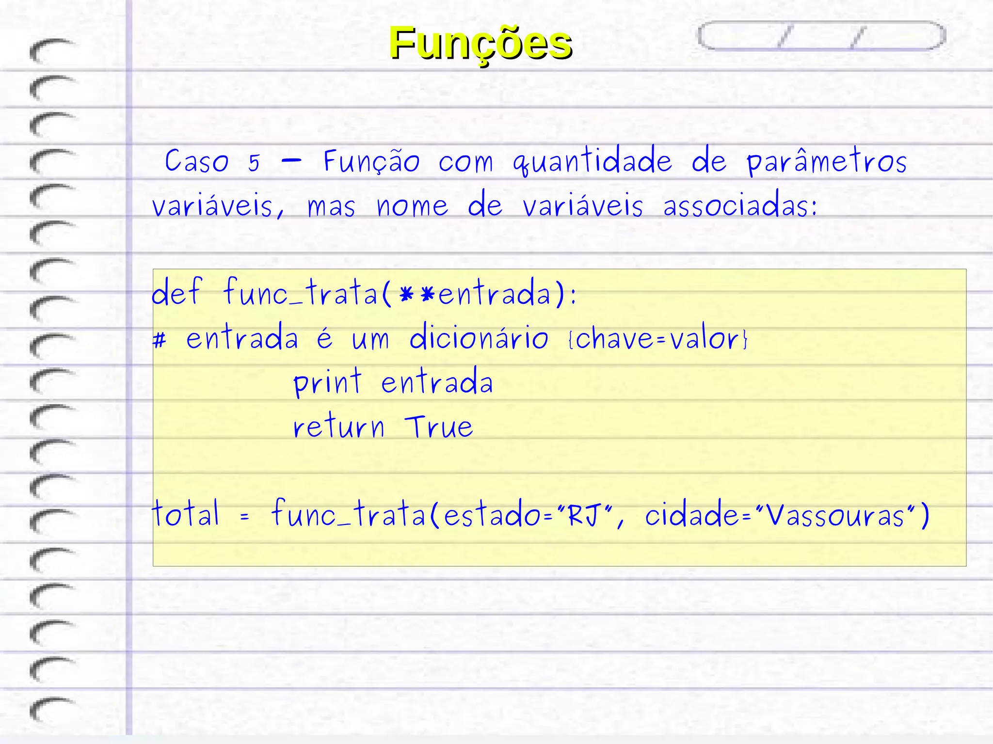 Funções

  Caso 5 - Função com quantidade de parâmetros
variáveis, mas nome de variáveis associadas:


def func_trata(**entrada):
# entrada é um dicionário {chave=valor}
         print entrada
         return True


total = func_trata(estado=”RJ”, cidade=”Vassouras”)
   
 