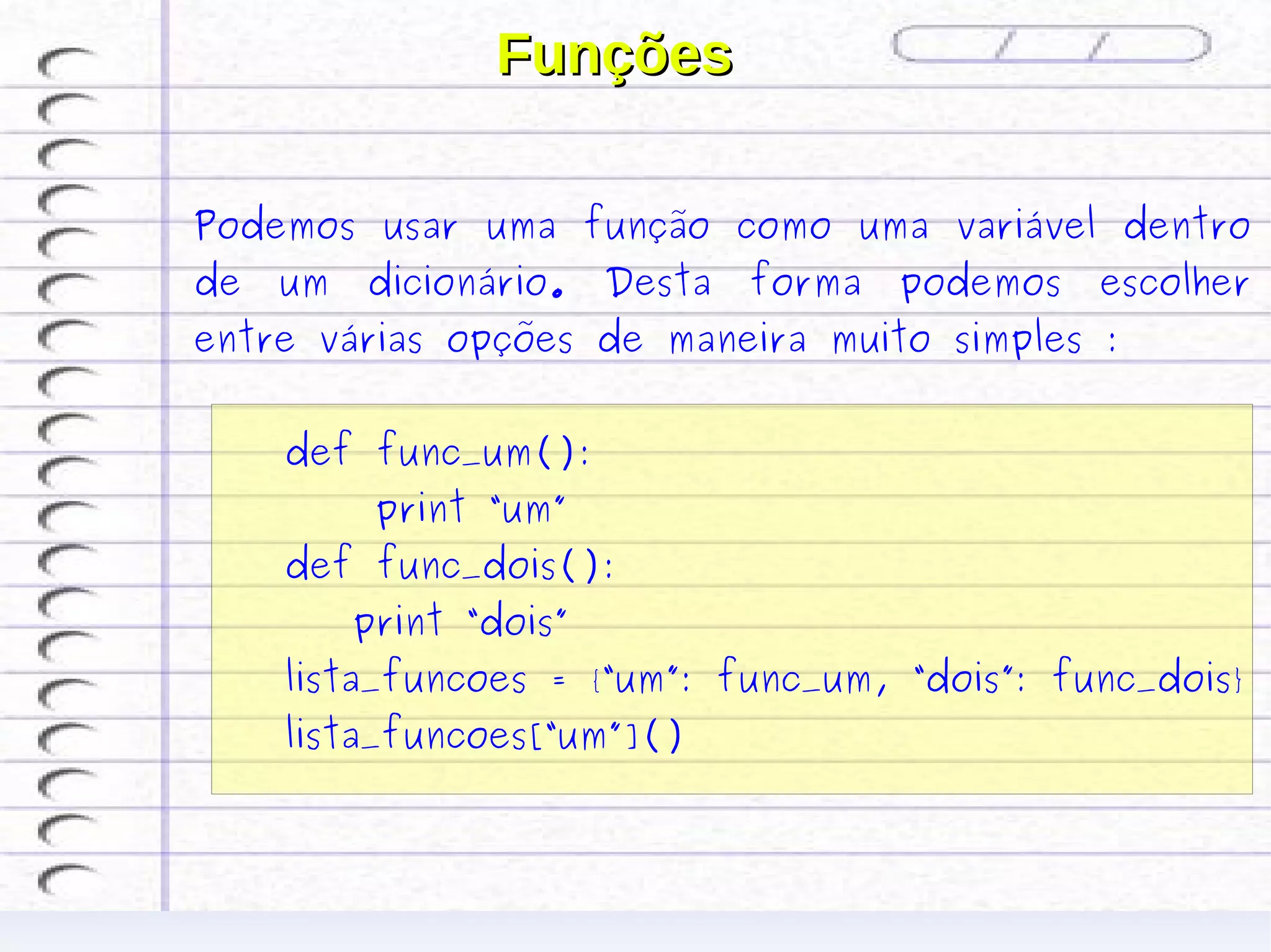 Funções

Podemos usar uma função como uma variável dentro
de   um   dicionário.    Desta   forma   podemos   escolher
entre várias opções de maneira muito simples :


     def func_um():
           print “um”
     def func_dois():
          print “dois”
     lista_funcoes = {“um”: func_um, “dois”: func_dois}
     lista_funcoes[“um”]()
 