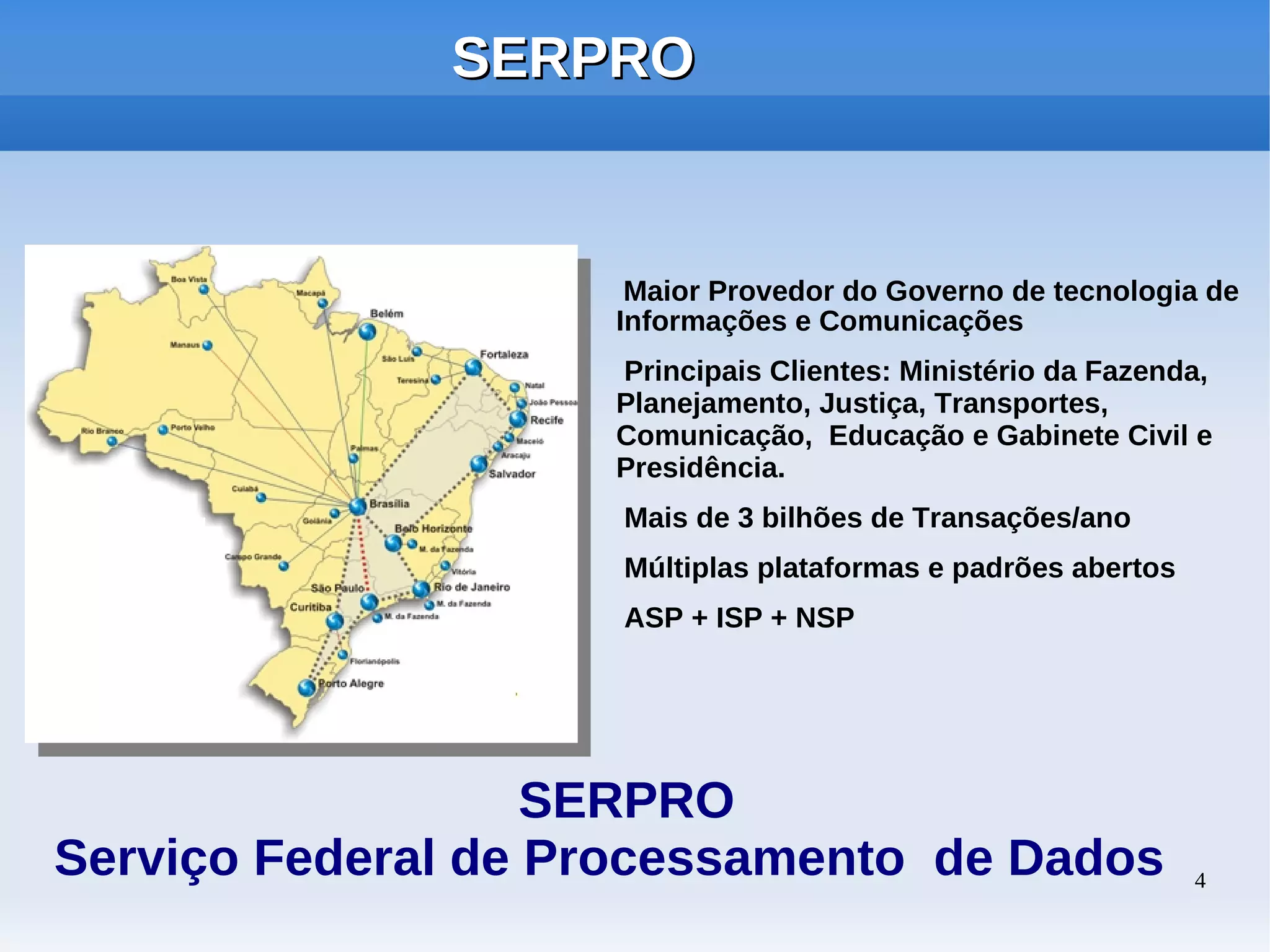 SERPRO


                     Maior Provedor do Governo de tecnologia de
                    Informações e Comunicações
                    Principais Clientes: Ministério da Fazenda,
                    Planejamento, Justiça, Transportes,
                    Comunicação, Educação e Gabinete Civil e
                    Presidência.
                     Mais de 3 bilhões de Transações/ano
                     Múltiplas plataformas e padrões abertos
                     ASP + ISP + NSP




                   SERPRO
Serviço Federal de Processamento de Dados                      4
 