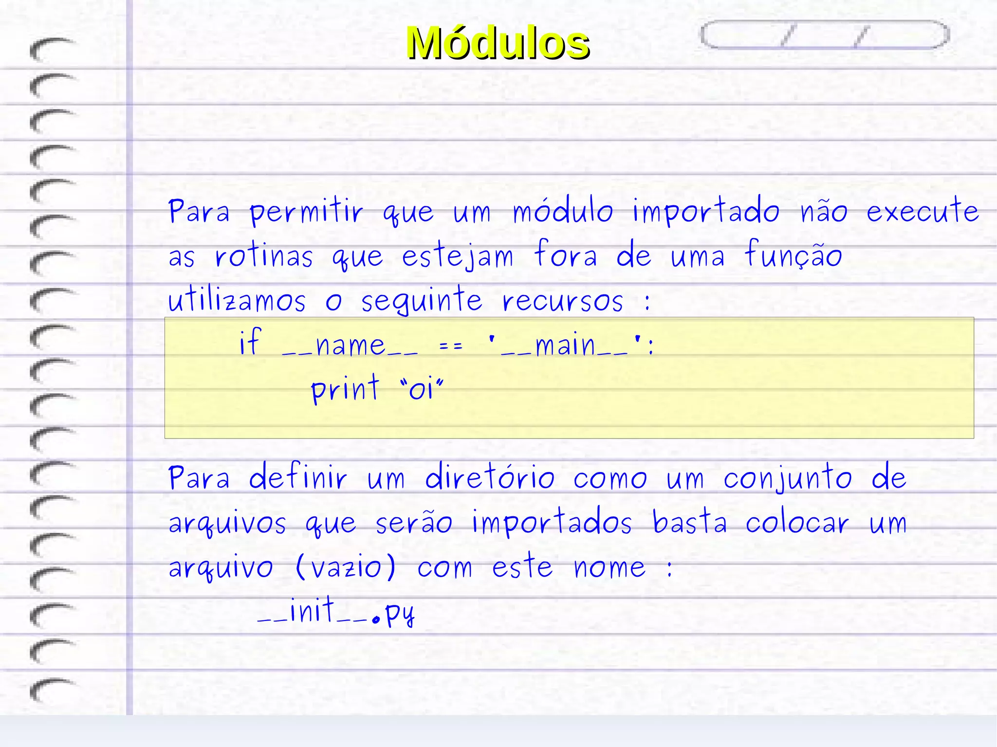 Módulos


Para permitir que um módulo importado não execute
as rotinas que estejam fora de uma função
utilizamos o seguinte recursos :
    if __name__ == '__main__':
         print “oi”


Para definir um diretório como um conjunto de
arquivos que serão importados basta colocar um
arquivo (vazio) com este nome :
     __init__.py
 