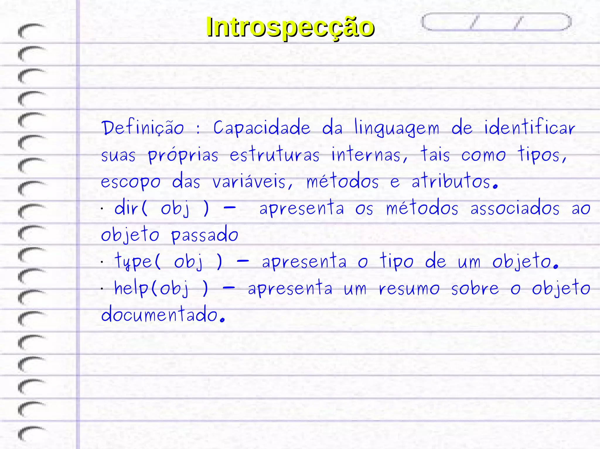 Introspecção


Definição : Capacidade da linguagem de identificar
suas próprias estruturas internas, tais como tipos,
escopo das variáveis, métodos e atributos.
•   dir( obj ) -   apresenta os métodos associados ao
objeto passado
•   type( obj ) - apresenta o tipo de um objeto.
•   help(obj ) - apresenta um resumo sobre o objeto
documentado.
 