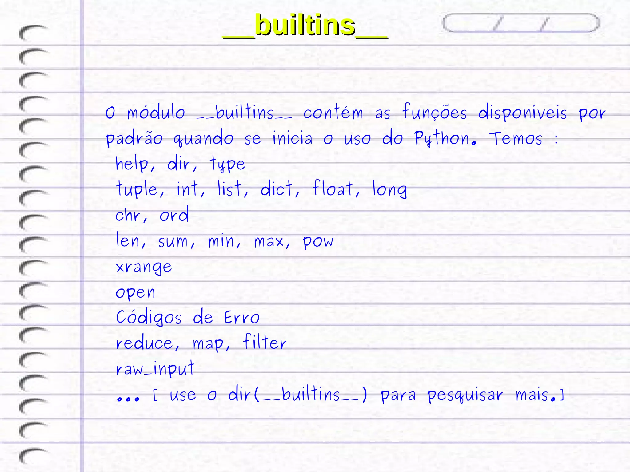 __builtins__

O módulo __builtins__ contém as funções disponíveis por
padrão quando se inicia o uso do Python. Temos :
 help, dir, type
 tuple, int, list, dict, float, long
 chr, ord
 len, sum, min, max, pow
 xrange
 open
 Códigos de Erro
 reduce, map, filter
 raw_input
 ... [ use o dir(__builtins__) para pesquisar mais.]
 