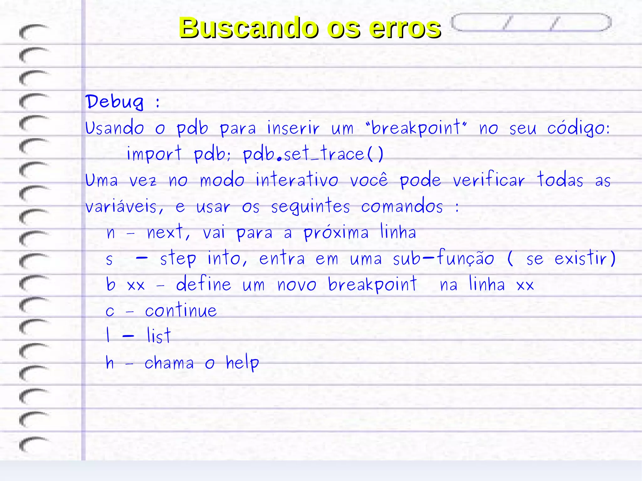 Buscando os erros

Debug :
Usando o pdb para inserir um “breakpoint” no seu código:
      import pdb; pdb.set_trace()
Uma vez no modo interativo você pode verificar todas as
variáveis, e usar os seguintes comandos :
  n – next, vai para a próxima linha
  s   - step into, entra em uma sub-função ( se existir)
  b xx – define um novo breakpoint     na linha xx
  c – continue
  l - list
  h – chama o help
 