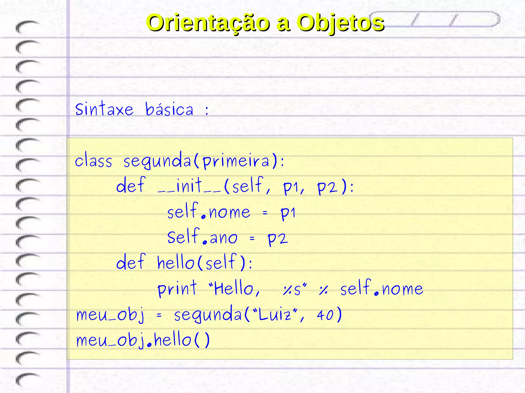 Orientação a Objetos


Sintaxe básica :


class segunda(primeira):
    def __init__(self, p1, p2):
          self.nome = p1
          Self.ano = p2
    def hello(self):
         print “Hello,   %s” % self.nome
meu_obj = segunda(“Luiz”, 40)
meu_obj.hello()
 