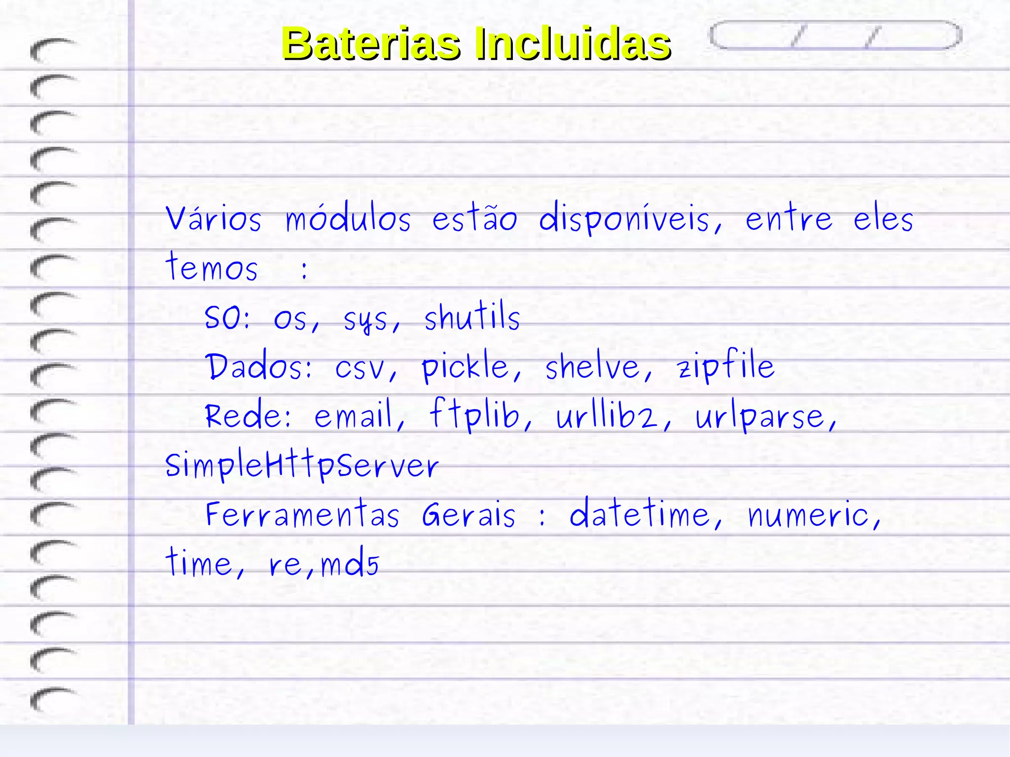 Baterias Incluidas


Vários módulos estão disponíveis, entre eles
temos   :
  SO: os, sys, shutils
  Dados: csv, pickle, shelve, zipfile
  Rede: email, ftplib, urllib2, urlparse,
SimpleHttpServer
  Ferramentas Gerais : datetime, numeric,
time, re,md5
 