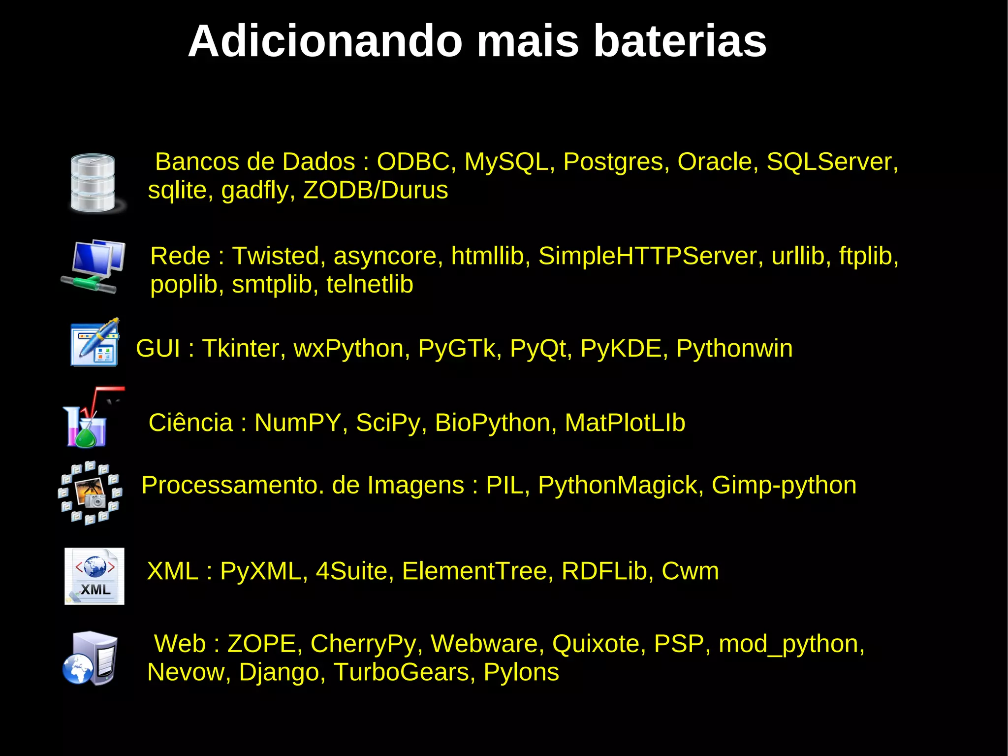 Adicionando mais baterias

  Bancos de Dados : ODBC, MySQL, Postgres, Oracle, SQLServer,
 sqlite, gadfly, ZODB/Durus

 Rede : Twisted, asyncore, htmllib, SimpleHTTPServer, urllib, ftplib,
 poplib, smtplib, telnetlib

GUI : Tkinter, wxPython, PyGTk, PyQt, PyKDE, Pythonwin
                                ''''
 Ciência : NumPY, SciPy, BioPython, MatPlotLIb

Processamento. de Imagens : PIL, PythonMagick, Gimp-python


XML : PyXML, 4Suite, ElementTree, RDFLib, Cwm

Web : ZOPE, CherryPy, Webware, Quixote, PSP, mod_python,
Nevow, Django, TurboGears, Pylons
 