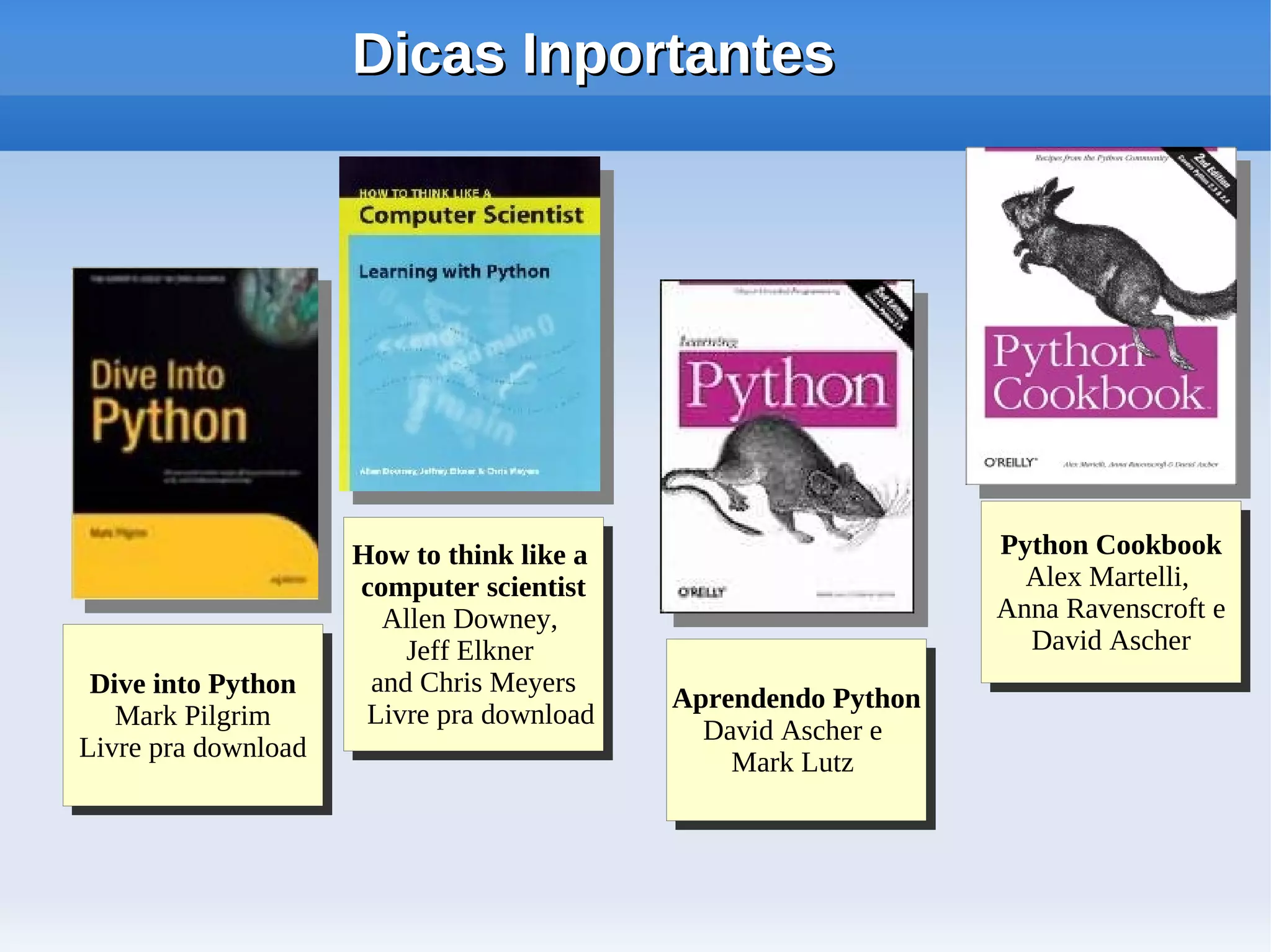 Dicas Inportantes




                      How to think like aa                       Python Cookbook
                                                                  Python Cookbook
                      How to think like                            Alex Martelli,
                      computer scientist
                       computer scientist                           Alex Martelli,
                        Allen Downey,                            Anna Ravenscroft ee
                                                                 Anna Ravenscroft
                         Allen Downey,                             David Ascher
                          Jeff Elkner
                           Jeff Elkner                              David Ascher
 Dive into Python
  Dive into Python     and Chris Meyers
                        and Chris Meyers     Aprendendo Python
                                             Aprendendo Python
   Mark Pilgrim
    Mark Pilgrim       Livre pra download
                        Livre pra download     David Ascher ee
                                               David Ascher
Livre pra download
 Livre pra download                              Mark Lutz
                                                 Mark Lutz
 