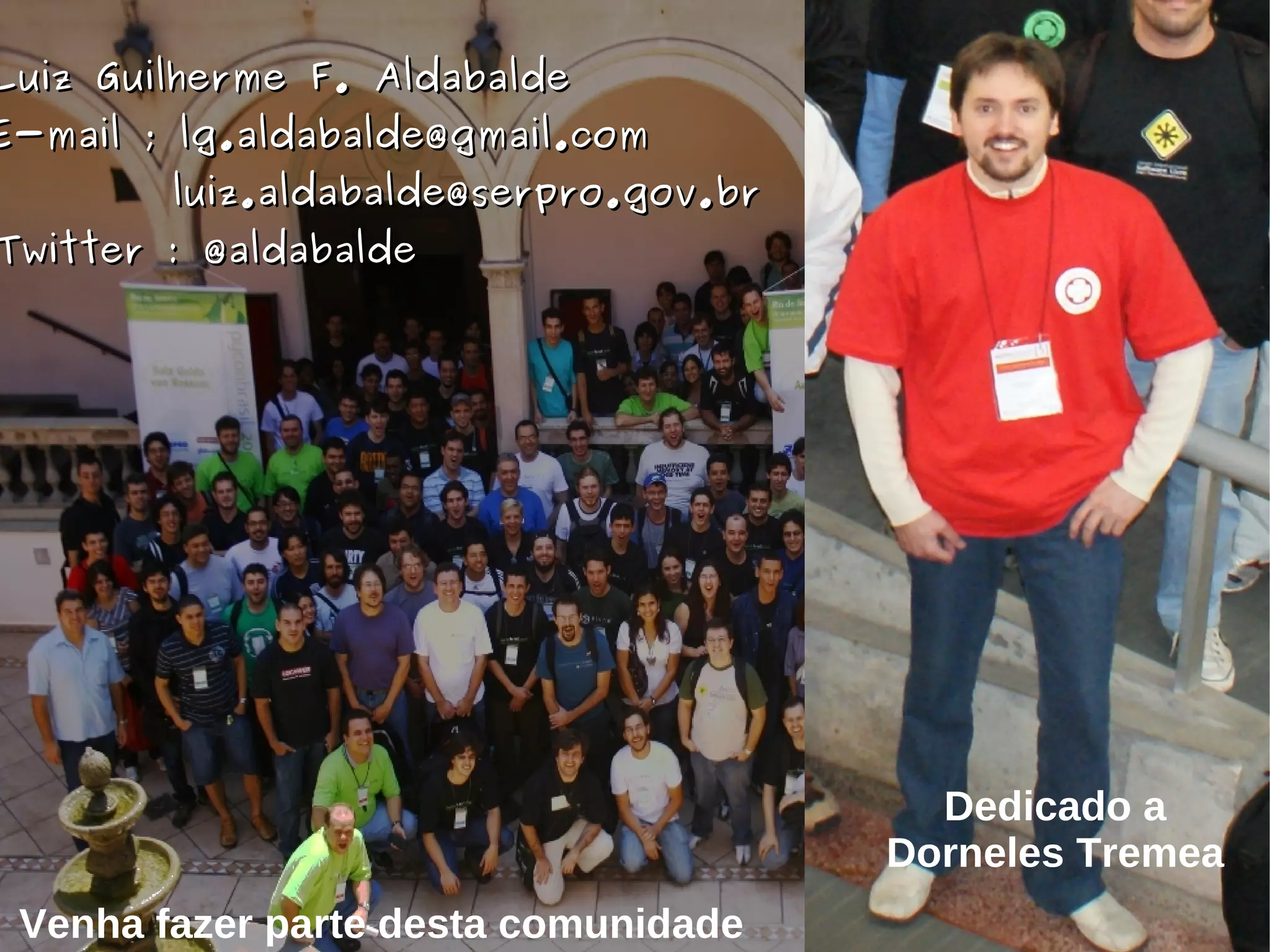 Luiz Guilherme F. Aldabalde
E-mail ; lg.aldabalde@gmail.com
        luiz.aldabalde@serpro.gov.br
Twitter : @aldabalde




                                         Dedicado a
                                       Dorneles Tremea
 Venha fazer parte desta comunidade
 