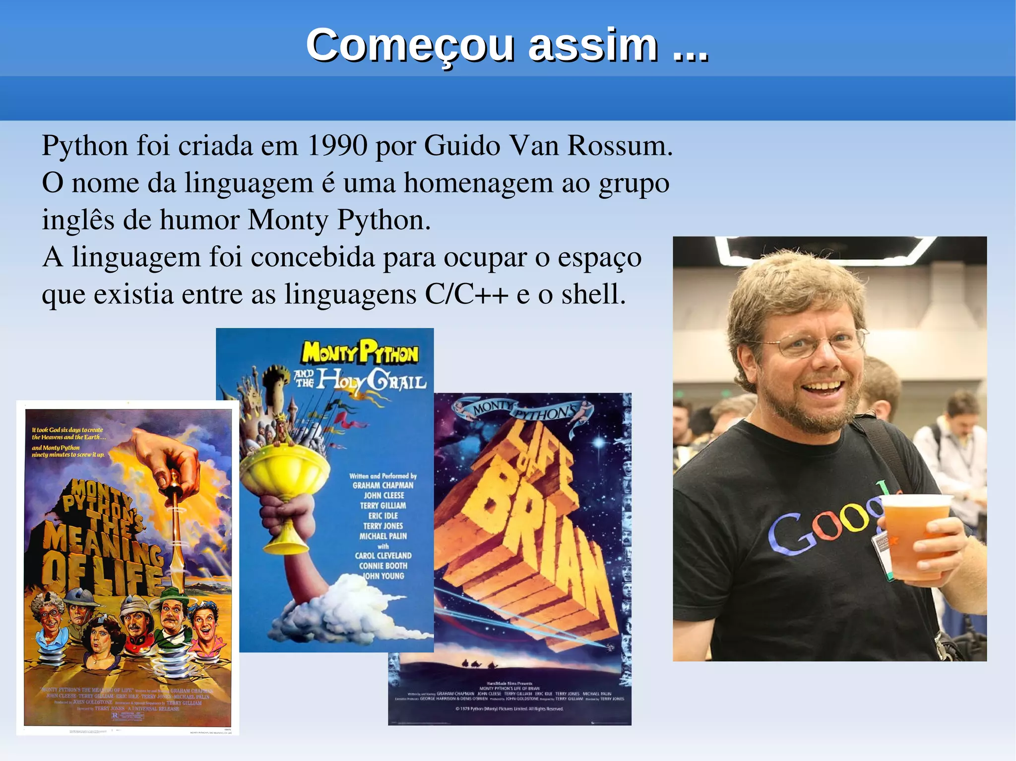 Começou assim ...

Python foi criada em 1990 por Guido Van Rossum. 
O nome da linguagem é uma homenagem ao grupo 
inglês de humor Monty Python. 
A linguagem foi concebida para ocupar o espaço 
que existia entre as linguagens C/C++ e o shell.
 