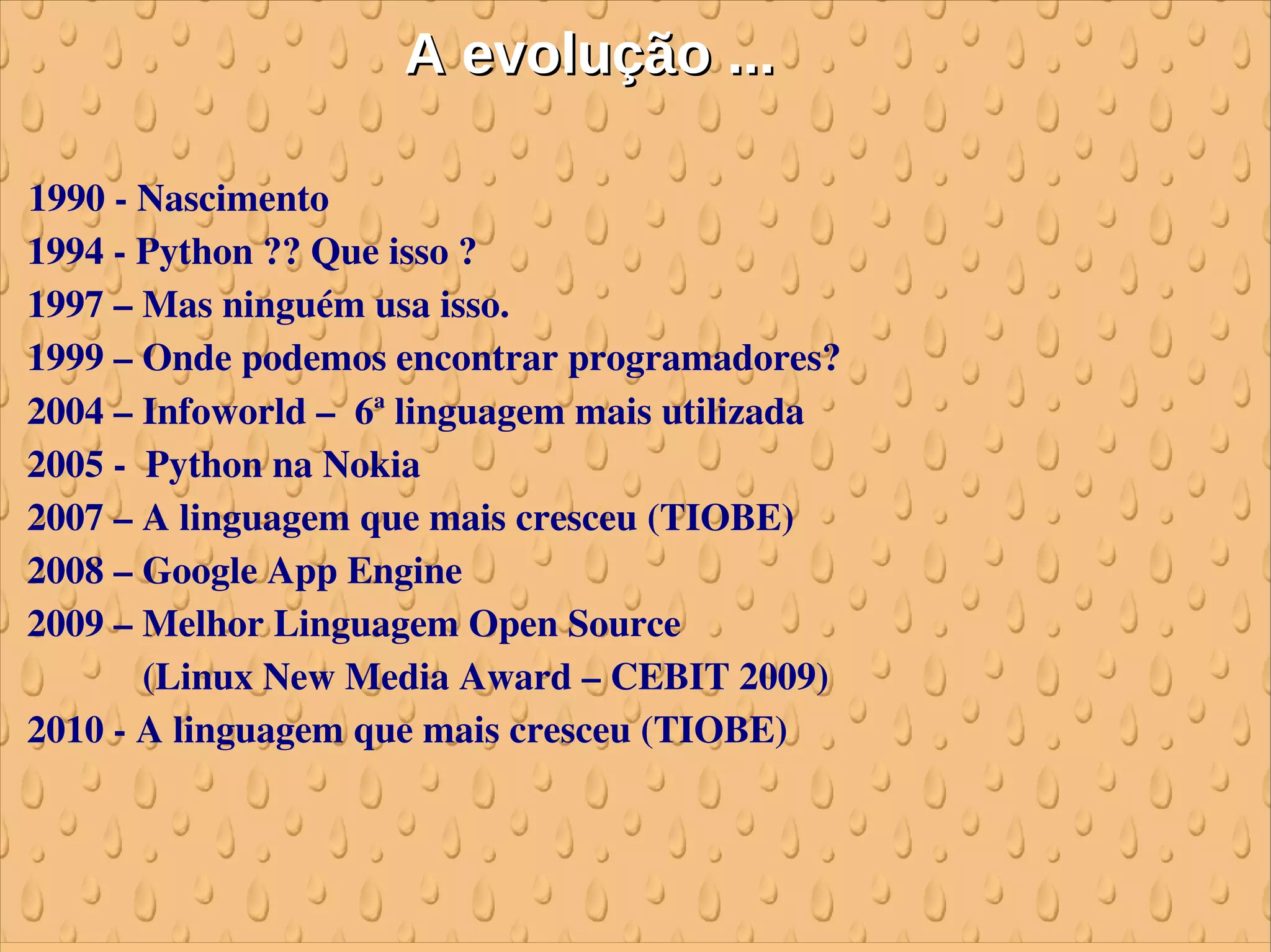 A evolução ...

 1990 ­ Nascimento
 1994 ­ Python ?? Que isso ?
 1997 – Mas ninguém usa isso.
 1999 – Onde podemos encontrar programadores?
 2004 – Infoworld –  6a linguagem mais utilizada
 2005 ­  Python na Nokia
 2007 – A linguagem que mais cresceu (TIOBE)
 2008 – Google App Engine
 2009 – Melhor Linguagem Open Source 
             (Linux New Media Award – CEBIT 2009)
 2010 ­ A linguagem que mais cresceu (TIOBE)
 