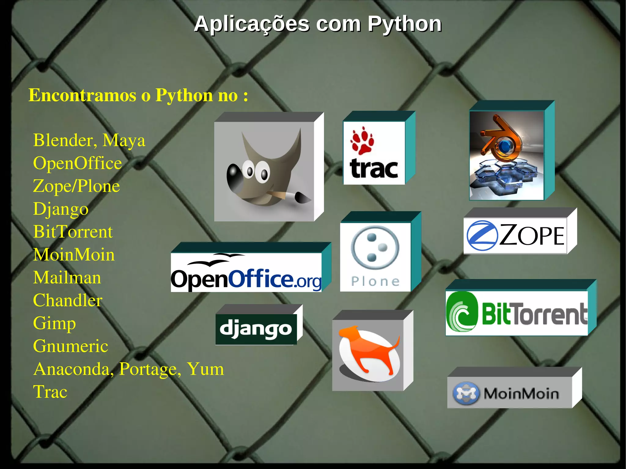 Aplicações com Python


Encontramos o Python no : 

 Blender, Maya
 OpenOffice 
 Zope/Plone 
 Django
 BitTorrent 
 MoinMoin 
 Mailman 
 Chandler 
 Gimp 
 Gnumeric 
 Anaconda, Portage, Yum
 Trac

                             oioio         9
 