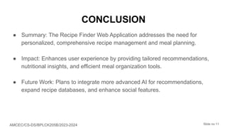 CONCLUSION
● Summary: The Recipe Finder Web Application addresses the need for
personalized, comprehensive recipe management and meal planning.
● Impact: Enhances user experience by providing tailored recommendations,
nutritional insights, and efficient meal organization tools.
● Future Work: Plans to integrate more advanced AI for recommendations,
expand recipe databases, and enhance social features.
AMCEC/CS-DS/BPLCK205B/2023-2024 Slide no 11
 