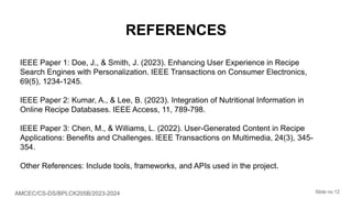 AMCEC/CS-DS/BPLCK205B/2023-2024 Slide no 12
REFERENCES
IEEE Paper 1: Doe, J., & Smith, J. (2023). Enhancing User Experience in Recipe
Search Engines with Personalization. IEEE Transactions on Consumer Electronics,
69(5), 1234-1245.
IEEE Paper 2: Kumar, A., & Lee, B. (2023). Integration of Nutritional Information in
Online Recipe Databases. IEEE Access, 11, 789-798.
IEEE Paper 3: Chen, M., & Williams, L. (2022). User-Generated Content in Recipe
Applications: Benefits and Challenges. IEEE Transactions on Multimedia, 24(3), 345-
354.
Other References: Include tools, frameworks, and APIs used in the project.
 