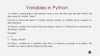 • A variable is named place in the memory where a user can store data and later retrieve the
data using the variable “name”.
• User get to choose the names of variable and the contents of available can be changed in a
later statement.
• .In Python, variables are created when you assign a value to it: Python has no command for
declaring a variable
• Example:
• x = 5
y = "Hello, World!"
• In Python, variables are a symbolic name that is a reference or pointer to an object. The
variables are used to denote objects by that name.
10
 