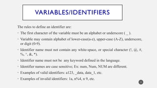 VARIABLES/IDENTIFIERS
The rules to define an identifier are:
• The first character of the variable must be an alphabet or underscore ( _ ).
• Variable may contain alphabet of lower-case(a-z), upper-case (A-Z), underscore,
or digit (0-9).
• Identifier name must not contain any white-space, or special character (!, @, #,
%, ^, &, *).
• Identifier name must not be any keyword defined in the language.
• Identifier names are case sensitive; Ex: num, Num, NUM are different.
• Examples of valid identifiers: a123, _data, data_1, etc.
• Examples of invalid identifiers: 1a, n%4, n 9, etc.
11
 