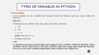 TYPES OF VARIABLES IN PYTHON
Local Variables
• Local variables are the variables that declared inside the function and have scope within the
function.
• def add():
• # Defining local variables. They has scope only within a function
• a = 20
• b = 30
• c = a + b
• print("The sum is:", c)
• # Calling a function
• add()
• we declared a function named add() and assigned a few variables within the function. These
variables will be referred to as the local variables which have scope only inside the function.
If we try to use local variable outside their scope; it throws the NameError
12
 