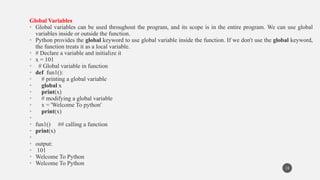 Global Variables
• Global variables can be used throughout the program, and its scope is in the entire program. We can use global
variables inside or outside the function.
• Python provides the global keyword to use global variable inside the function. If we don't use the global keyword,
the function treats it as a local variable.
• # Declare a variable and initialize it
• x = 101
• # Global variable in function
• def fun1():
• # printing a global variable
• global x
• print(x)
• # modifying a global variable
• x = 'Welcome To python'
• print(x)
•
• fun1() ## calling a function
• print(x)
•
• output:
• 101
• Welcome To Python
• Welcome To Python
13
 