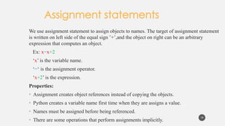 We use assignment statement to assign objects to names. The target of assignment statement
is written on left side of the equal sign ’+’,and the object on right can be an arbitrary
expression that computes an object.
Ex: x=x+2
‘x’ is the variable name.
‘=‘ is the assignment operator.
‘x+2’ is the expression.
Properties:
• Assignment creates object references instead of copying the objects.
• Python creates a variable name first time when they are assigns a value.
• Names must be assigned before being referenced.
• There are some operations that perform assignments implicitly.
19
 