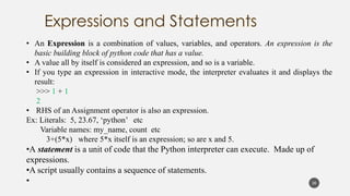• An Expression is a combination of values, variables, and operators. An expression is the
basic building block of python code that has a value.
• A value all by itself is considered an expression, and so is a variable.
• If you type an expression in interactive mode, the interpreter evaluates it and displays the
result:
>>> 1 + 1
2
• RHS of an Assignment operator is also an expression.
Ex: Literals: 5, 23.67, ‘python’ etc
Variable names: my_name, count etc
3+(5*x) where 5*x itself is an expression; so are x and 5.
•A statement is a unit of code that the Python interpreter can execute. Made up of
expressions.
•A script usually contains a sequence of statements.
• 20
 
