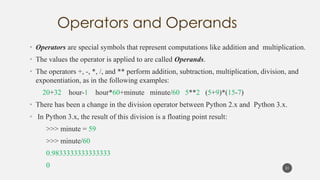 • Operators are special symbols that represent computations like addition and multiplication.
• The values the operator is applied to are called Operands.
• The operators +, -, *, /, and ** perform addition, subtraction, multiplication, division, and
exponentiation, as in the following examples:
20+32 hour-1 hour*60+minute minute/60 5**2 (5+9)*(15-7)
• There has been a change in the division operator between Python 2.x and Python 3.x.
• In Python 3.x, the result of this division is a floating point result:
>>> minute = 59
>>> minute/60
0.9833333333333333
0 21
 
