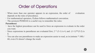 • When more than one operator appears in an expression, the order of evaluation
depends on the rules of precedence.
• For mathematical operators, Python follows mathematical convention.
• The acronym PEMDAS is a useful way to remember the rules:
Parentheses
• have the highest precedence can be used to force an expression to evaluate in the order
you want.
• Since expressions in parentheses are evaluated first, 2 * (3-1) is 4, and (1+1)**(5-2) is
8.
• You can also use parentheses to make an expression easier to read, as in (minute * 100) /
60, even if it doesn’t change the result.
31
 