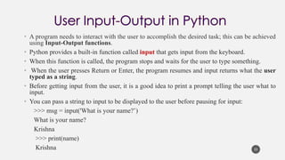 • A program needs to interact with the user to accomplish the desired task; this can be achieved
using Input-Output functions.
• Python provides a built-in function called input that gets input from the keyboard.
• When this function is called, the program stops and waits for the user to type something.
• When the user presses Return or Enter, the program resumes and input returns what the user
typed as a string.
• Before getting input from the user, it is a good idea to print a prompt telling the user what to
input.
• You can pass a string to input to be displayed to the user before pausing for input:
>>> msg = input('What is your name?’)
What is your name?
Krishna
>>> print(name)
Krishna 33
 