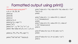 36
""""
formatted output using print"""
a, b, c= 10, 20, 30
print (a)
print (b)
print (c)
print (a, b, c)
print (a, b, c, sep='-')
print ("n")
print ("a=" , a, "b=", b, "c=", c)
print (' the value of a, b, c is :', a, b, c)
print (a, 2*a, 3*a, 4*a, sep='-')
print ("%d %d %d " %(a,b,c))
print ("value of a = %d, value of b= %d, value of c = %d "
%(a, b, c))
print()
print ("value of a = {}, value of b={}, value of
c={}".format(a,b,c))
print()
print ("value of a={2}, value of b={1}, value of
c={0}".format (a,b,c))
print ()
print (f"value of a={a}, b={b} and c={c}")
print()
print (f"value of a={c}, b={a} and c ={a}")
print ()
 