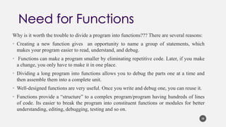Why is it worth the trouble to divide a program into functions??? There are several reasons:
• Creating a new function gives an opportunity to name a group of statements, which
makes your program easier to read, understand, and debug.
• Functions can make a program smaller by eliminating repetitive code. Later, if you make
a change, you only have to make it in one place.
• Dividing a long program into functions allows you to debug the parts one at a time and
then assemble them into a complete unit.
• Well-designed functions are very useful. Once you write and debug one, you can reuse it.
• Functions provide a “structure” to a complex program/program having hundreds of lines
of code. Its easier to break the program into constituent functions or modules for better
understanding, editing, debugging, testing and so on.
38
 