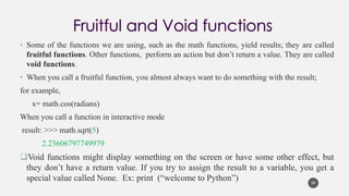 • Some of the functions we are using, such as the math functions, yield results; they are called
fruitful functions. Other functions, perform an action but don’t return a value. They are called
void functions.
• When you call a fruitful function, you almost always want to do something with the result;
for example,
x= math.cos(radians)
When you call a function in interactive mode
result: >>> math.sqrt(5)
2.23606797749979
❑Void functions might display something on the screen or have some other effect, but
they don’t have a return value. If you try to assign the result to a variable, you get a
special value called None. Ex: print (“welcome to Python”) 39
 