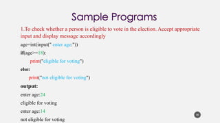 1.To check whether a person is eligible to vote in the election. Accept appropriate
input and display message accordingly
age=int(input(" enter age:"))
if(age>=18):
print("eligible for voting")
else:
print("not eligible for voting")
output:
enter age:24
eligible for voting
enter age:14
not eligible for voting
40
 