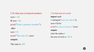2.To find sum of natural numbers
num = 16
if num < 0:
print("Enter a positive number")
else:
sum = 0
print("The sum is", sum)
output:
The sum is 136
3.To find area of a circle
import math
r=int(input("enter the radius:"))
area=r*pi*pi
print("the area of circle is ",area)
output:
enter the radius:4
the area of circle is 50.24
41
 