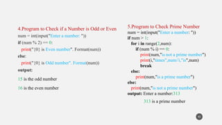 4.Program to Check if a Number is Odd or Even
num = int(input("Enter a number: "))
if (num % 2) == 0:
print("{0} is Even number". Format(num))
else:
print("{0} is Odd number". Format(num))
output:
15 is the odd number
16 is the even number
42
5.Program to Check Prime Number
num = int(input("Enter a number: "))
if num > 1:
for i in range(2,num):
if (num % i) == 0:
print(num,"is not a prime number")
print(i,"times",num//i,"is",num)
break
else:
print(num,"is a prime number")
else:
print(num,"is not a prime number")
output: Enter a number:313
313 is a prime number
 