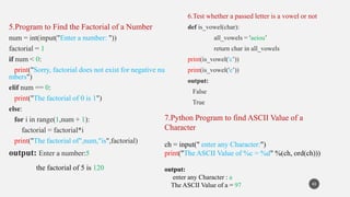 5.Program to Find the Factorial of a Number
num = int(input("Enter a number: "))
factorial = 1
if num < 0:
print("Sorry, factorial does not exist for negative nu
mbers")
elif num == 0:
print("The factorial of 0 is 1")
else:
for i in range(1,num + 1):
factorial = factorial*i
print("The factorial of",num,"is",factorial)
output: Enter a number:5
the factorial of 5 is 120
43
6.Test whether a passed letter is a vowel or not
def is_vowel(char):
all_vowels = 'aeiou’
return char in all_vowels
print(is_vowel('c’))
print(is_vowel('e’))
output:
False
True
7.Python Program to find ASCII Value of a
Character
ch = input(" enter any Character:")
print("The ASCII Value of %c = %d" %(ch, ord(ch)))
output:
enter any Character : a
The ASCII Value of a = 97
 