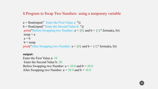 8.Program to Swap Two Numbers using a temporary variable
a = float(input(" Enter the First Value a: "))
b = float(input(" Enter the Second Value b: "))
print("Before Swapping two Number: a = {0} and b = {1}".format(a, b))
temp = a
a = b
b = temp
print("After Swapping two Number: a = {0} and b = {1}".format(a, b))
output:
Enter the First Value a: 10
Enter the Second Value b: 20
Before Swapping two Number: a = 10.0 and b = 20.0
After Swapping two Number: a = 20.0 and b = 10.0
44
 