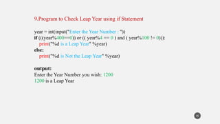 9.Program to Check Leap Year using if Statement
year = int(input("Enter the Year Number : "))
if (((year%400==0)) or (( year%4 == 0 ) and ( year%100 != 0))):
print("%d is a Leap Year" %year)
else:
print("%d is Not the Leap Year" %year)
output:
Enter the Year Number you wish: 1200
1200 is a Leap Year
45
 