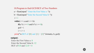 10.Program to find GCD/HCF of Two Numbers
a = float(input(" Enter the First Value a: "))
b = float(input(" Enter the Second Value b: "))
i = 1
while(i <= a and i <= b):
if(a % i == 0 and b % i == 0):
gcd = i
i = i + 1
print("n HCF of {0} and {1} = {2}".format(a, b, gcd))
output:
Enter the First Value a: 8
Enter the Second Value b: 12
HCF of 8.0 and 12.0 = 4
46
 