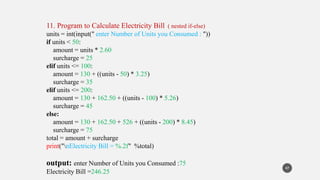 11. Program to Calculate Electricity Bill ( nested if-else)
units = int(input(" enter Number of Units you Consumed : "))
if units < 50:
amount = units * 2.60
surcharge = 25
elif units <= 100:
amount = 130 + ((units - 50) * 3.25)
surcharge = 35
elif units <= 200:
amount = 130 + 162.50 + ((units - 100) * 5.26)
surcharge = 45
else:
amount = 130 + 162.50 + 526 + ((units - 200) * 8.45)
surcharge = 75
total = amount + surcharge
print("nElectricity Bill = %.2f" %total)
output: enter Number of Units you Consumed :75
Electricity Bill =246.25
47
 
