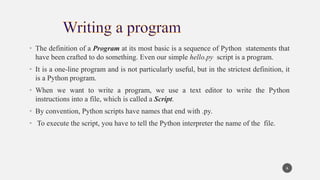 • The definition of a Program at its most basic is a sequence of Python statements that
have been crafted to do something. Even our simple hello.py script is a program.
• It is a one-line program and is not particularly useful, but in the strictest definition, it
is a Python program.
• When we want to write a program, we use a text editor to write the Python
instructions into a file, which is called a Script.
• By convention, Python scripts have names that end with .py.
• To execute the script, you have to tell the Python interpreter the name of the file.
6
 