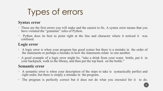 Syntax error
• These are the first errors you will make and the easiest to fix. A syntax error means that you
have violated the “grammar” rules of Python.
• Python does its best to point right at the line and character where it noticed it was
confused.
Logic error
• A logic error is when your program has good syntax but there is a mistake in the order of
the statements or perhaps a mistake in how the statements relate to one another.
• A good example of a logic error might be, “take a drink from your water bottle, put it in
your backpack, walk to the library, and then put the top back on the bottle.”
Semantic error
• A semantic error is when your description of the steps to take is syntactically perfect and
right order, but there is simply a mistake in the program.
• The program is perfectly correct but it does not do what you intended for it to do.
8
 