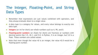 The Integer, Floating-Point, and String
Data Types
 Remember that expressions are just values combined with operators, and
they always evaluate down to a single value.
 A data type is a category for values, and every value belongs to exactly one
data type.
 Integers (or int for short) are whole numbers such as 4, 99, and 0.
 Floating-point numbers (or floats for short) are fractions or numbers with
decimal points like 3.5, 42.1, and 5.0. In Python, 5 is an integer, but 5.0 is a
float. These numbers are called values.
 Note that even though the value 42 is an integer, the value 42.0 would be a
floating-point number.
 