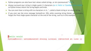  Python programs can also have text values called strings, or strs (pronounced “stirs”).
 Always surround your string in single quote (') characters (as in 'Hello' or 'Goodbye cruel world!')
so Python knows where the string begins and ends.
 You can even have a string with no characters in it, '', called a blank string or an empty string.
 If you ever see the error message SyntaxError: EOL while scanning string literal, you probably
forgot the final single quote character at the end of the string, such as in this example:
 