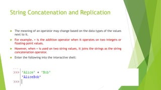 String Concatenation and Replication
 The meaning of an operator may change based on the data types of the values
next to it.
 For example, + is the addition operator when it operates on two integers or
floating-point values.
 However, when + is used on two string values, it joins the strings as the string
concatenation operator.
 Enter the following into the interactive shell:
 