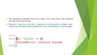  The expression evaluates down to a single, new string value that combines
the text of the two strings.
 However, if you try to use the + operator on a string and an integer value,
Python will not know how to handle this, and it will display an error message.
 