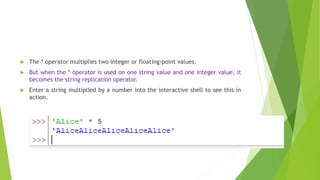  The * operator multiplies two integer or floating-point values.
 But when the * operator is used on one string value and one integer value, it
becomes the string replication operator.
 Enter a string multiplied by a number into the interactive shell to see this in
action.
 